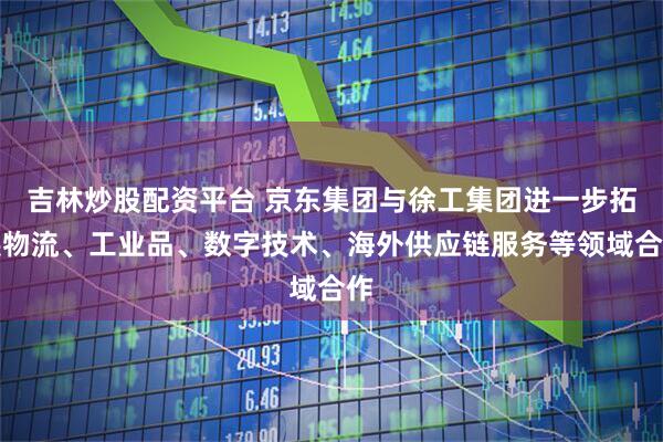 吉林炒股配资平台 京东集团与徐工集团进一步拓展物流、工业品、数字技术、海外供应链服务等领域合作