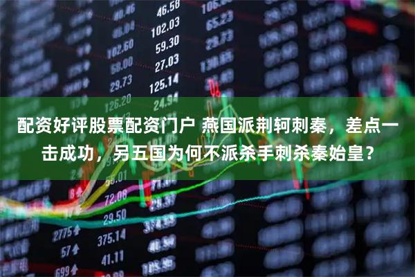 配资好评股票配资门户 燕国派荆轲刺秦,差点一击成功,另五国为何不派杀手刺杀秦始皇?