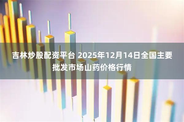 吉林炒股配资平台 2025年12月14日全国主要批发市场山药价格行情