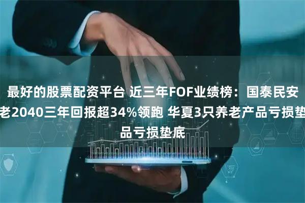 最好的股票配资平台 近三年FOF业绩榜：国泰民安养老2040三年回报超34%领跑 华夏3只养老产品亏损垫底