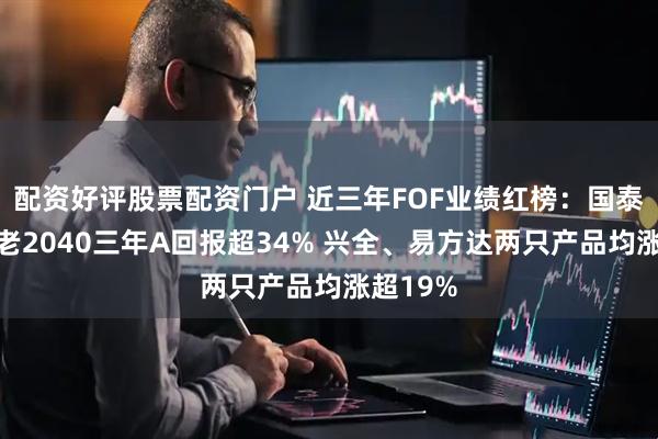 配资好评股票配资门户 近三年FOF业绩红榜：国泰民安养老2040三年A回报超34% 兴全、易方达两只产品均涨超19%
