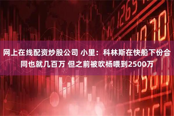 网上在线配资炒股公司 小里：科林斯在快船下份合同也就几百万 但之前被吹杨喂到2500万