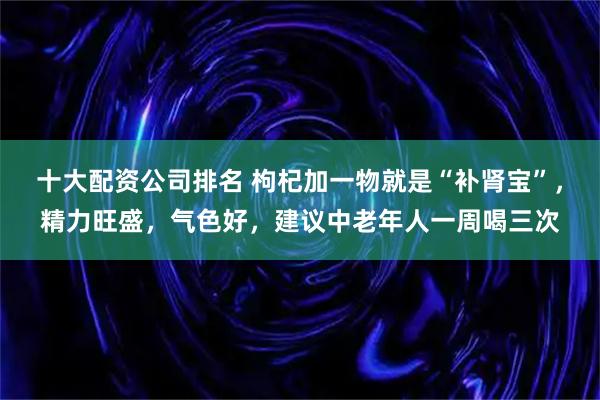 十大配资公司排名 枸杞加一物就是“补肾宝”，精力旺盛，气色好，建议中老年人一周喝三次