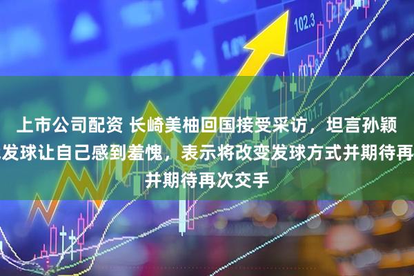 上市公司配资 长崎美柚回国接受采访，坦言孙颖莎挑战发球让自己感到羞愧，表示将改变发球方式并期待再次交手