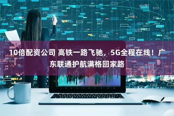 10倍配资公司 高铁一路飞驰，5G全程在线！广东联通护航满格回家路