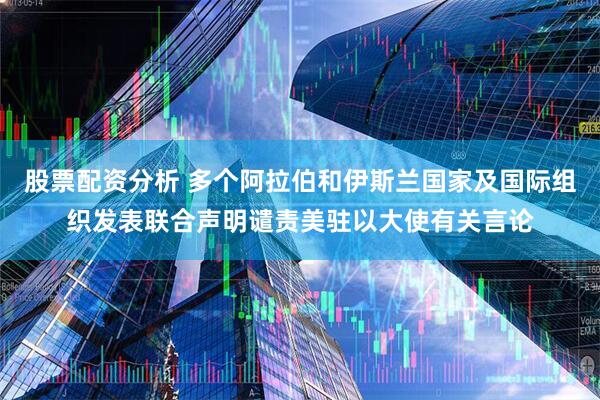 股票配资分析 多个阿拉伯和伊斯兰国家及国际组织发表联合声明谴责美驻以大使有关言论