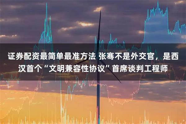 证券配资最简单最准方法 张骞不是外交官，是西汉首个“文明兼容性协议”首席谈判工程师