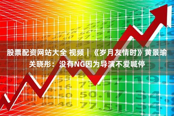 股票配资网站大全 视频｜《岁月友情时》黄景瑜关晓彤：没有NG因为导演不爱喊停