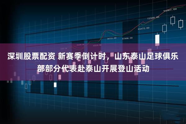 深圳股票配资 新赛季倒计时，山东泰山足球俱乐部部分代表赴泰山开展登山活动
