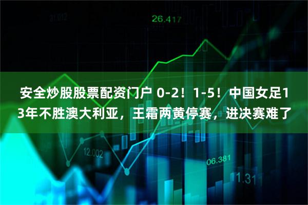 安全炒股股票配资门户 0-2！1-5！中国女足13年不胜澳大利亚，王霜两黄停赛，进决赛难了