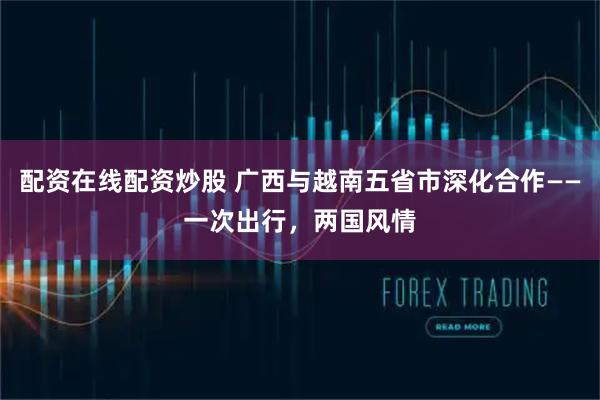 配资在线配资炒股 广西与越南五省市深化合作——一次出行，两国风情