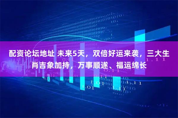 配资论坛地址 未来5天，双倍好运来袭，三大生肖吉象加持，万事顺遂、福运绵长