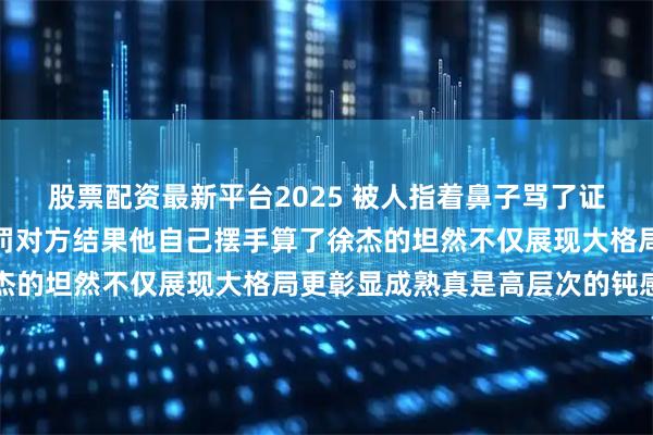 股票配资最新平台2025 被人指着鼻子骂了证据确凿一纸申诉就要惩罚对方结果他自己摆手算了徐杰的坦然不仅展现大格局更彰显成熟真是高层次的钝感力
