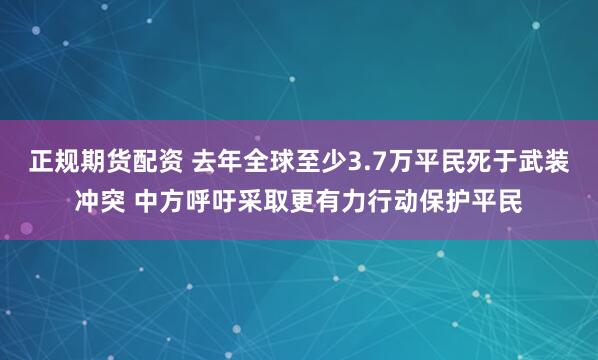 正规期货配资 去年全球至少3.7万平民死于武装冲突 中方呼吁采取更有力行动保护平民