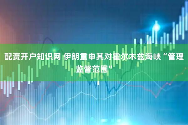 配资开户知识网 伊朗重申其对霍尔木兹海峡“管理监督范围”