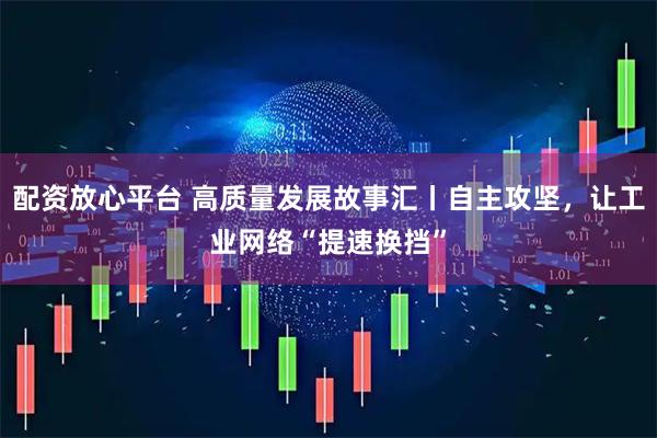 配资放心平台 高质量发展故事汇丨自主攻坚，让工业网络“提速换挡”